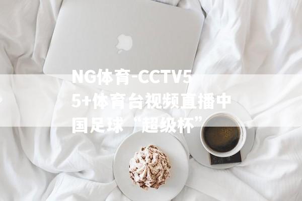 NG体育-CCTV55+体育台视频直播中国足球“超级杯”