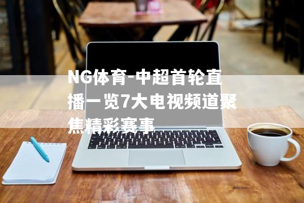 NG体育-中超首轮直播一览7大电视频道聚焦精彩赛事