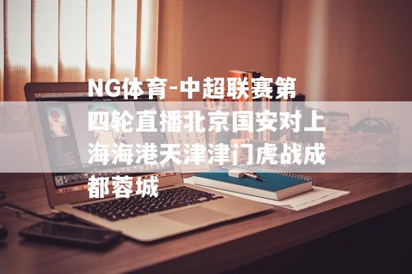 NG体育-中超联赛第四轮直播北京国安对上海海港天津津门虎战成都蓉城