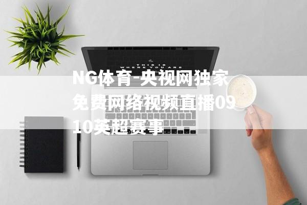 NG体育-央视网独家免费网络视频直播0910英超赛事