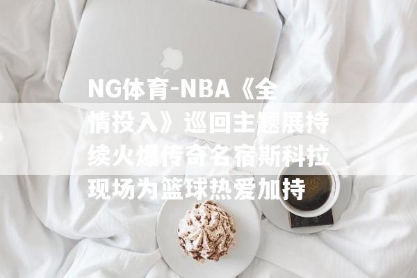 NG体育-NBA《全情投入》巡回主题展持续火爆传奇名宿斯科拉现场为篮球热爱加持