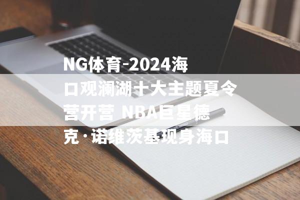 NG体育-2024海口观澜湖十大主题夏令营开营 NBA巨星德克·诺维茨基现身海口