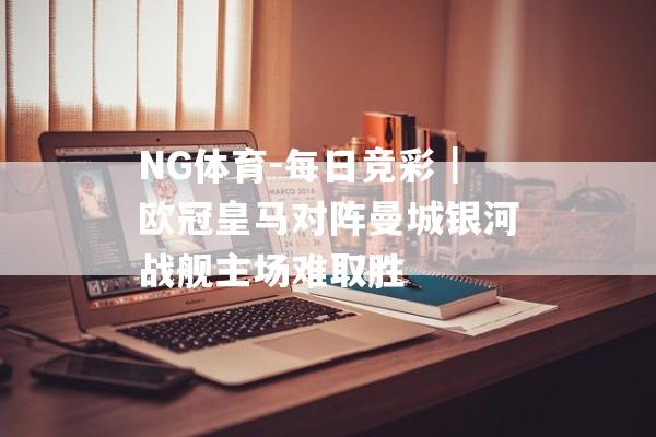 NG体育-每日竞彩｜欧冠皇马对阵曼城银河战舰主场难取胜