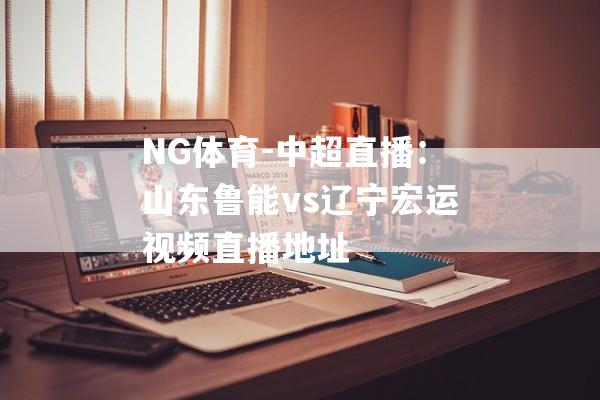 NG体育-中超直播：山东鲁能vs辽宁宏运视频直播地址