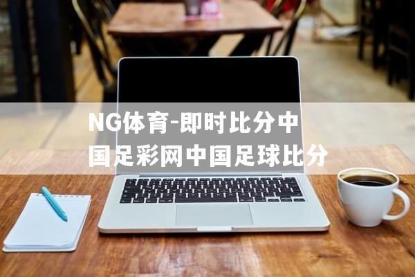 NG体育-即时比分中国足彩网中国足球比分